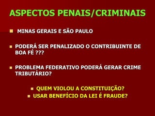 ASPECTOS PENAIS/CRIMINAIS
 MINAS GERAIS E SÃO PAULO

   PODERÁ SER PENALIZADO O CONTRIBUINTE DE
    BOA FÉ ???

   PROBLEMA FEDERATIVO PODERÁ GERAR CRIME
    TRIBUTÁRIO?

           QUEM VIOLOU A CONSTITUIÇÃO?
          USAR BENEFÍCIO DA LEI É FRAUDE?
 