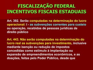 FISCALIZAÇÃO FEDERAL
INCENTIVOS FISCAIS ESTADUAIS
Art. 392. Serão computadas na determinação do lucro
operacional: I - as subvenções correntes para custeio
ou operação, recebidas de pessoas jurídicas de
direito público

Art. 443. Não serão computadas na determinação do
lucro real as subvenções para investimento, inclusive
mediante isenção ou redução de impostos
concedidas como estímulo à implantação ou
expansão de empreendimentos econômicos, e as
doações, feitas pelo Poder Público, desde que
 