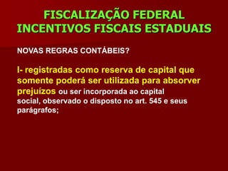 FISCALIZAÇÃO FEDERAL
INCENTIVOS FISCAIS ESTADUAIS
NOVAS REGRAS CONTÁBEIS?

I- registradas como reserva de capital que
somente poderá ser utilizada para absorver
prejuízos ou ser incorporada ao capital
social, observado o disposto no art. 545 e seus
parágrafos;
 