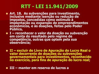 RTT - LEI 11.941/2009
 Art. 18. As subvenções para investimento,
  inclusive mediante isenção ou redução de
  impostos, concedidas como estímulo à
  implantação ou expansão de empreendimentos
  econômicos, e às doações, feitas pelo Poder
  Público,
 I – reconhecer o valor da doação ou subvenção
  em conta do resultado pelo regime de
  competência, outras que optem pela sua
  observância;

   II – excluir do Livro de Apuração do Lucro Real o
    valor decorrente de doações ou subvenções
    governamentais para investimentos, reconhecido
    no exercício, para fins de apuração do lucro real;

   III – manter em reserva de lucros a
 