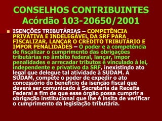 CONSELHOS CONTRIBUINTES
     Acórdão 103-20650/2001
   ISENÇÕES TRIBUTÁRIAS – COMPETÊNCIA
    PRIVATIVA E INDELEGÁVEL DA SRF PARA
    FISCALIZAR, LANÇAR O CRÉDITO TRIBUTÁRIO E
    IMPOR PENALIDADES – O poder e a competência
    de fiscalizar o cumprimento das obrigações
    tributárias no âmbito federal, lançar, impor
    penalidades e arrecadar tributos é vinculado à lei,
    independente e privativo da SRF, inexistindo ato
    legal que delegue tal atividade à SUDAM. À
    SUDAM, compete o poder de expedir o ato
    concessório do benefício da isenção fiscal que
    deverá ser comunicado à Secretaria da Receita
    Federal a fim de que esse órgão possa cumprir a
    obrigação institucional que lhe é ínsita de verificar
    o cumprimento da legislação tributária.
 
