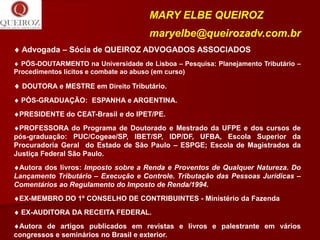 MARY ELBE QUEIROZ
                                      maryelbe@queirozadv.com.br
 Advogada – Sócia de QUEIROZ ADVOGADOS ASSOCIADOS
 PÓS-DOUTARMENTO na Universidade de Lisboa – Pesquisa: Planejamento Tributário –
Procedimentos lícitos e combate ao abuso (em curso)

 DOUTORA e MESTRE em Direito Tributário.
 PÓS-GRADUAÇÃO: ESPANHA e ARGENTINA.
PRESIDENTE do CEAT-Brasil e do IPET/PE.
PROFESSORA do Programa de Doutorado e Mestrado da UFPE e dos cursos de
pós-graduação: PUC/Cogeae/SP, IBET/SP, IDP/DF, UFBA, Escola Superior da
Procuradoria Geral do Estado de São Paulo – ESPGE; Escola de Magistrados da
Justiça Federal São Paulo.
Autora dos livros: Imposto sobre a Renda e Proventos de Qualquer Natureza. Do
Lançamento Tributário – Execução e Controle. Tributação das Pessoas Jurídicas –
Comentários ao Regulamento do Imposto de Renda/1994.
EX-MEMBRO DO 1º CONSELHO DE CONTRIBUINTES - Ministério da Fazenda
 EX-AUDITORA DA RECEITA FEDERAL.
Autora de artigos publicados em revistas e livros e palestrante em vários
congressos e seminários no Brasil e exterior.
 