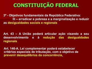 CONSTITUIÇÃO FEDERAL
3º - Objetivos fundamentais da República Federativa:
       III – erradicar a pobreza e a marginalização e reduzir
as desigualdades sociais e regionais


Art. 43 – A União poderá articular ação visando a seu
desenvolvimento e à redução das desigualdades
regionais

Art. 146-A. Lei complementar poderá estabelecer
critérios especiais de tributação, com o objetivo de
prevenir desequilíbrios da concorrência,
 