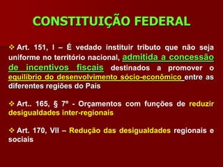 CONSTITUIÇÃO FEDERAL
 Art. 151, I – É vedado instituir tributo que não seja
uniforme no território nacional, admitida a concessão
de incentivos fiscais destinados a promover o
equilíbrio do desenvolvimento sócio-econômico entre as
diferentes regiões do País

 Art.. 165, § 7º - Orçamentos com funções de reduzir
desigualdades inter-regionais

 Art. 170, VII – Redução das desigualdades regionais e
sociais
 