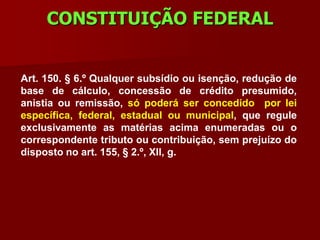 CONSTITUIÇÃO FEDERAL


Art. 150. § 6.º Qualquer subsídio ou isenção, redução de
base de cálculo, concessão de crédito presumido,
anistia ou remissão, só poderá ser concedido por lei
específica, federal, estadual ou municipal, que regule
exclusivamente as matérias acima enumeradas ou o
correspondente tributo ou contribuição, sem prejuízo do
disposto no art. 155, § 2.º, XII, g.
 