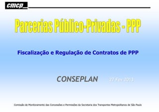 Fiscalização e Regulação de Contratos de PPP




                                    CONSEPLAN                                      27 Fev 2013




Comissão de Monitoramento das Concessões e Permissões da Secretaria dos Transportes Metropolitanos de São Paulo
 