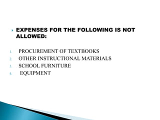  EXPENSES FOR THE FOLLOWING IS NOT
ALLOWED:
1. PROCUREMENT OF TEXTBOOKS
2. OTHER INSTRUCTIONAL MATERIALS
3. SCHOOL FURNITURE
4. EQUIPMENT
 