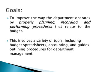  To improve the way the department operates
by properly planning, recording, and
performing procedures that relate to the
budget.
 This involves a variety of tools, including
budget spreadsheets, accounting, and guides
outlining procedures for department
management.
 