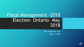 Fiscal Management -2018
Election- Ontario– May
2018
Paul Young CPA, CGA
May 12, 2018
 