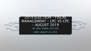 2019 ELECTION – FISCAL
MANAGEMENT – LPC VS CPC
– AUGUST 2019
BY: PAUL YOUNG, CPA, CGA
DATE: AUGUST 23. 2019
 