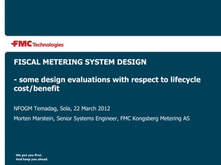 FISCAL METERING SYSTEM DESIGN
- some design evaluations with respect to lifecycle
cost/benefit
NFOGM Temadag, Sola, 22 March 2012
Morten Marstein, Senior Systems Engineer, FMC Kongsberg Metering AS
 