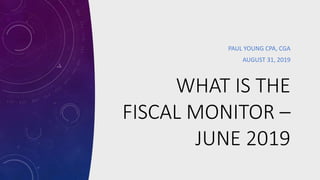 WHAT IS THE
FISCAL MONITOR –
JUNE 2019
PAUL YOUNG CPA, CGA
AUGUST 31, 2019
 