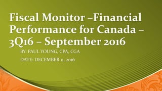 Fiscal Monitor –Financial
Performance for Canada –
3Q16 – September 2016
BY: PAUL YOUNG, CPA, CGA
DATE: DECEMBER 11, 2016
 