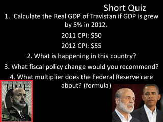 Short Quiz
1. Calculate the Real GDP of Travistan if GDP is grew
by 5% in 2012.
2011 CPI: $50
2012 CPI: $55
2. What is happening in this country?
3. What fiscal policy change would you recommend?
4. What multiplier does the Federal Reserve care
about? (formula)
 