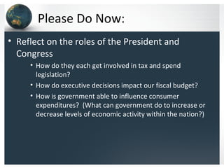 Please Do Now:
• Reflect on the roles of the President and
  Congress
     • How do they each get involved in tax and spend
       legislation?
     • How do executive decisions impact our fiscal budget?
     • How is government able to influence consumer
       expenditures? (What can government do to increase or
       decrease levels of economic activity within the nation?)
 