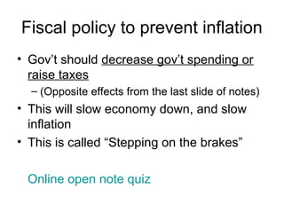 Fiscal policy to prevent inflation
• Gov’t should decrease gov’t spending or
raise taxes
– (Opposite effects from the last slide of notes)
• This will slow economy down, and slow
inflation
• This is called “Stepping on the brakes”
Online open note quiz
 