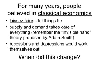 For many years, people
believed in classical economics
• laissez-faire = let things be
• supply and demand takes care of
everything (remember the “invisible hand”
theory proposed by Adam Smith)
• recessions and depressions would work
themselves out
When did this change?
 