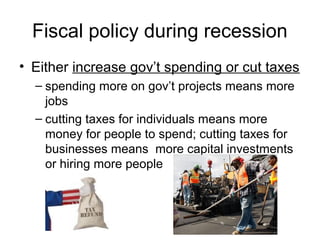 Fiscal policy during recession
• Either increase gov’t spending or cut taxes
– spending more on gov’t projects means more
jobs
– cutting taxes for individuals means more
money for people to spend; cutting taxes for
businesses means more capital investments
or hiring more people
 