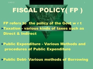 11/02/12                                  1




       FISCAL POLICY( FP )
FP refers to the policy of the Govt w r t
Taxation - various kinds of taxes such as
Direct & Indirect

Public Expenditure - Various Methods and
procedures of Public Expenditure

Public Debt- Various methods of Borrowing
 