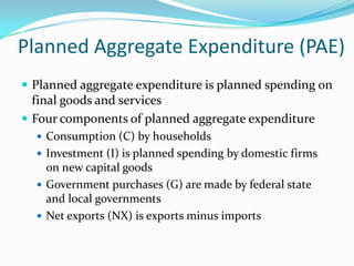 Planned Aggregate Expenditure (PAE)
 Planned aggregate expenditure is planned spending on
final goods and services
 Four components of planned aggregate expenditure
 Consumption (C) by households
 Investment (I) is planned spending by domestic firms
on new capital goods
 Government purchases (G) are made by federal state
and local governments
 Net exports (NX) is exports minus imports
 