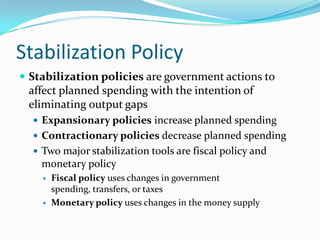 Stabilization Policy
 Stabilization policies are government actions to
affect planned spending with the intention of
eliminating output gaps
 Expansionary policies increase planned spending
 Contractionary policies decrease planned spending
 Two major stabilization tools are fiscal policy and
monetary policy
 Fiscal policy uses changes in government
spending, transfers, or taxes
 Monetary policy uses changes in the money supply
 