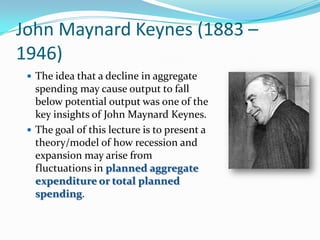 John Maynard Keynes (1883 –
1946)
 The idea that a decline in aggregate
spending may cause output to fall
below potential output was one of the
key insights of John Maynard Keynes.
 The goal of this lecture is to present a
theory/model of how recession and
expansion may arise from
fluctuations in planned aggregate
expenditure or total planned
spending.
 