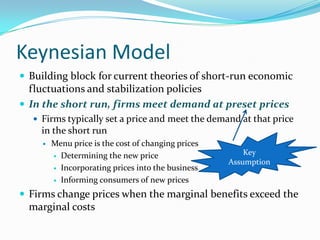 Keynesian Model
 Building block for current theories of short-run economic
fluctuations and stabilization policies
 In the short run, firms meet demand at preset prices
 Firms typically set a price and meet the demand at that price
in the short run
 Menu price is the cost of changing prices
 Determining the new price
 Incorporating prices into the business
 Informing consumers of new prices
 Firms change prices when the marginal benefits exceed the
marginal costs
Key
Assumption
 