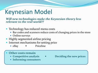 Keynesian Model
Will new technologies make the Keynesian theory less
relevant to the real world??
 Technology has reduced menu costs
 Bar codes and scanners reduce costs of changing prices in the store
 Online surveys
 Highly segmented airline pricing
 Internet mechanisms for setting price
 eBay ■ Priceline
 Other costs remain
 Competitive analysis ■ Deciding the new prices
 Informing consumers
 