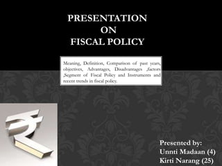 PRESENTATION
ON
FISCAL POLICY
Meaning, Definition, Comparison of past years,
objectives, Advantages, Disadvantages ,factors
,Segment of Fiscal Policy and Instruments and
recent trends in fiscal policy.

Presented by:
Unnti Madaan (4)
Kirti Narang (25)

 