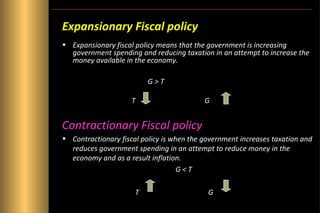 Expansionary Fiscal policy
• Expansionary fiscal policy means that the government is increasing
government spending and reducing taxation in an attempt to increase the
money available in the economy.
G>T
T

G

Contractionary Fiscal policy
• Contractionary fiscal policy is when the government increases taxation and
reduces government spending in an attempt to reduce money in the
economy and as a result inflation.
G<T
T

G

 