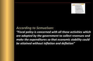 According to Semuelson:

“Fiscal policy is concerned with all those activities which
are adopted by the government to collect revenues and
make the expenditures so that economic stability could
be attained without inflation and deflation”

 