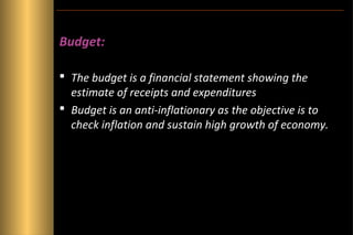 Budget:
 The budget is a financial statement showing the
estimate of receipts and expenditures
 Budget is an anti-inflationary as the objective is to
check inflation and sustain high growth of economy.

 