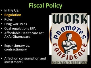 •
•
•
•
•
•

Fiscal Policy

In the US:
Regulation
Rules
Drug war 1973
Coal regulations EPA
Affordable Healthcare act
AKA: Obamacare

• Expansionary vs.
contractionary
• Affect on consumption and
investment?

 