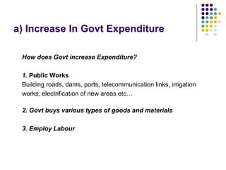 a) Increase In Govt Expenditure
How does Govt increase Expenditure?
1. Public Works
Building roads, dams, ports, telecommunication links, irrigation
works, electrification of new areas etc…
2. Govt buys various types of goods and materials
3. Employ Labour

 