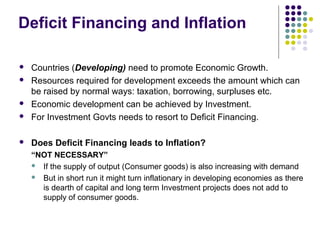 Deficit Financing and Inflation



Countries (Developing) need to promote Economic Growth.
Resources required for development exceeds the amount which can
be raised by normal ways: taxation, borrowing, surpluses etc.
Economic development can be achieved by Investment.
For Investment Govts needs to resort to Deficit Financing.



Does Deficit Financing leads to Inflation?






“NOT NECESSARY”
 If the supply of output (Consumer goods) is also increasing with demand
 But in short run it might turn inflationary in developing economies as there
is dearth of capital and long term Investment projects does not add to
supply of consumer goods.

 