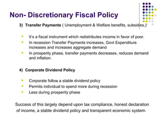 Non- Discretionary Fiscal Policy
3) Transfer Payments ( Unemployment & Welfare benefits, subsidies,)





It’s a fiscal instrument which redistributes income in favor of poor.
In recession Transfer Payments increases, Govt Expenditure
increases and increases aggregate demand
In prosperity phase, transfer payments decreases, reduces demand
and inflation.

4) Corporate Dividend Policy




Corporate follow a stable dividend policy
Permits individual to spend more during recession
Less during prosperity phase

Success of this largely depend upon tax compliance, honest declaration
of income, a stable dividend policy and transparent economic system.

 