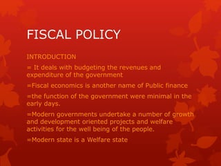 FISCAL POLICY
INTRODUCTION
= It deals with budgeting the revenues and
expenditure of the government
=Fiscal economics is another name of Public finance
=the function of the government were minimal in the
early days.
=Modern governments undertake a number of growth
and development oriented projects and welfare
activities for the well being of the people.
=Modern state is a Welfare state
 