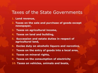 Taxes of the State Governments
1. Land revenue,
2. Taxes on the sale and purchase of goods except
newspaper,
3. Taxes on agricultural income,
4. Taxes on land and building,
5. Succession and estate duties in respect of
agricultural land,
6. Excise duty on alcoholic liquors and narcotics,
7. Taxes on the entry of goods into a local area,
8. Taxes on mineral rights,
9. Taxes on the consumption of electricity
10. Taxes on vehicles, animals and boats,
 