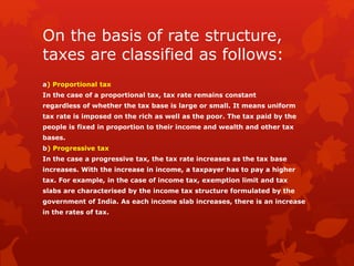 On the basis of rate structure,
taxes are classified as follows:
a) Proportional tax
In the case of a proportional tax, tax rate remains constant
regardless of whether the tax base is large or small. It means uniform
tax rate is imposed on the rich as well as the poor. The tax paid by the
people is fixed in proportion to their income and wealth and other tax
bases.
b) Progressive tax
In the case a progressive tax, the tax rate increases as the tax base
increases. With the increase in income, a taxpayer has to pay a higher
tax. For example, in the case of income tax, exemption limit and tax
slabs are characterised by the income tax structure formulated by the
government of India. As each income slab increases, there is an increase
in the rates of tax.
 