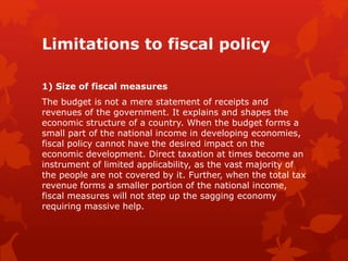 Limitations to fiscal policy
1) Size of fiscal measures
The budget is not a mere statement of receipts and
revenues of the government. It explains and shapes the
economic structure of a country. When the budget forms a
small part of the national income in developing economies,
fiscal policy cannot have the desired impact on the
economic development. Direct taxation at times become an
instrument of limited applicability, as the vast majority of
the people are not covered by it. Further, when the total tax
revenue forms a smaller portion of the national income,
fiscal measures will not step up the sagging economy
requiring massive help.
 
