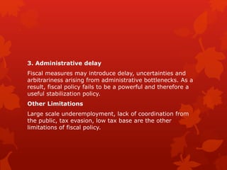 3. Administrative delay
Fiscal measures may introduce delay, uncertainties and
arbitrariness arising from administrative bottlenecks. As a
result, fiscal policy fails to be a powerful and therefore a
useful stabilization policy.
Other Limitations
Large scale underemployment, lack of coordination from
the public, tax evasion, low tax base are the other
limitations of fiscal policy.
 