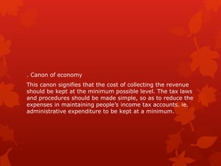 . Canon of economy
This canon signifies that the cost of collecting the revenue
should be kept at the minimum possible level. The tax laws
and procedures should be made simple, so as to reduce the
expenses in maintaining people’s income tax accounts. ie.
administrative expenditure to be kept at a minimum.
 