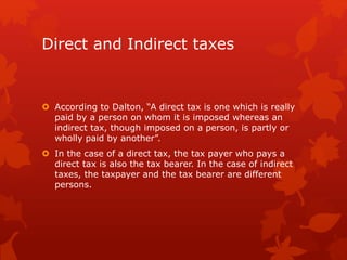Direct and Indirect taxes
 According to Dalton, “A direct tax is one which is really
paid by a person on whom it is imposed whereas an
indirect tax, though imposed on a person, is partly or
wholly paid by another”.
 In the case of a direct tax, the tax payer who pays a
direct tax is also the tax bearer. In the case of indirect
taxes, the taxpayer and the tax bearer are different
persons.
 