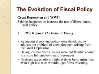 The Evolution of Fiscal Policy
Great Depression and WWII
3 things happened to increase the use of discretionary
fiscal policy
1. 1936 Keynes' The General Theory
 Keynesian theory and policy were developed to
address the problem of unemployment arising from
the Great Depression.
 He argued that prices, wages were not flexible enough
to ensure full employment of resources.
 Business expectations might at times be so grim, that
even high low rates wouldn’t get firms investing.
 