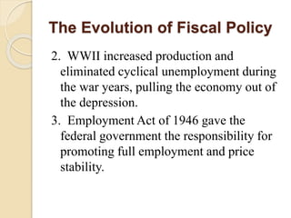 The Evolution of Fiscal Policy
2. WWII increased production and
eliminated cyclical unemployment during
the war years, pulling the economy out of
the depression.
3. Employment Act of 1946 gave the
federal government the responsibility for
promoting full employment and price
stability.
 