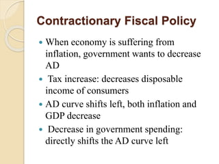 Contractionary Fiscal Policy
 When economy is suffering from
inflation, government wants to decrease
AD
 Tax increase: decreases disposable
income of consumers
 AD curve shifts left, both inflation and
GDP decrease
 Decrease in government spending:
directly shifts the AD curve left
 