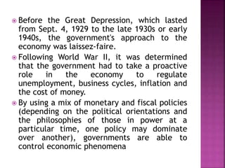  Before the Great Depression, which lasted 
from Sept. 4, 1929 to the late 1930s or early 
1940s, the government's approach to the 
economy was laissez-faire. 
 Following World War II, it was determined 
that the government had to take a proactive 
role in the economy to regulate 
unemployment, business cycles, inflation and 
the cost of money. 
 By using a mix of monetary and fiscal policies 
(depending on the political orientations and 
the philosophies of those in power at a 
particular time, one policy may dominate 
over another), governments are able to 
control economic phenomena 
 