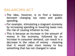  The idea, however, is to find a balance 
between changing tax rates and public 
spending. 
 For example, stimulating a stagnant economy 
by increasing spending or lowering taxes runs 
the risk of causing inflation to rise. 
 This is because an increase in the amount of 
money in the economy, followed by an 
increase in consumer demand, can result in a 
decrease in the value of money - meaning 
that it would take more money to buy 
something that has not changed in value 
 