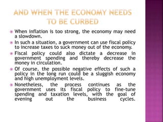  When inflation is too strong, the economy may need 
a slowdown. 
 In such a situation, a government can use fiscal policy 
to increase taxes to suck money out of the economy. 
 Fiscal policy could also dictate a decrease in 
government spending and thereby decrease the 
money in circulation. 
 Of course, the possible negative effects of such a 
policy in the long run could be a sluggish economy 
and high unemployment levels. 
 Nonetheless, the process continues as the 
government uses its fiscal policy to fine-tune 
spending and taxation levels, with the goal of 
evening out the business cycles. 
 