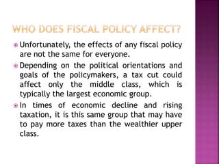  Unfortunately, the effects of any fiscal policy 
are not the same for everyone. 
 Depending on the political orientations and 
goals of the policymakers, a tax cut could 
affect only the middle class, which is 
typically the largest economic group. 
 In times of economic decline and rising 
taxation, it is this same group that may have 
to pay more taxes than the wealthier upper 
class. 
 
